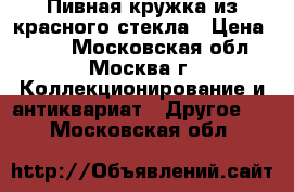 Пивная кружка из красного стекла › Цена ­ 350 - Московская обл., Москва г. Коллекционирование и антиквариат » Другое   . Московская обл.